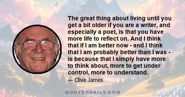 The great thing about living until you get a bit older if you are a writer, and especially a poet, is that you have more life to reflect on. And I think that if I am better now - and I think that I am probably better