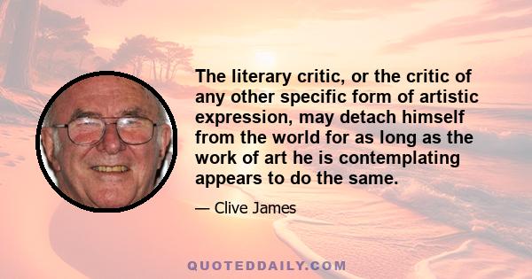 The literary critic, or the critic of any other specific form of artistic expression, may detach himself from the world for as long as the work of art he is contemplating appears to do the same.