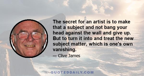 The secret for an artist is to make that a subject and not bang your head against the wall and give up. But to turn it into and treat the new subject matter, which is one's own vanishing.