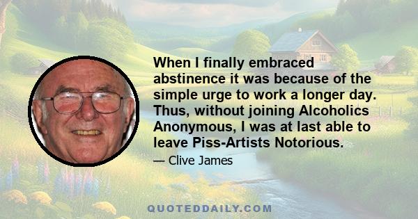 When I finally embraced abstinence it was because of the simple urge to work a longer day. Thus, without joining Alcoholics Anonymous, I was at last able to leave Piss-Artists Notorious.