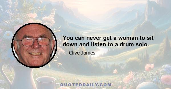 You can never get a woman to sit down and listen to a drum solo.