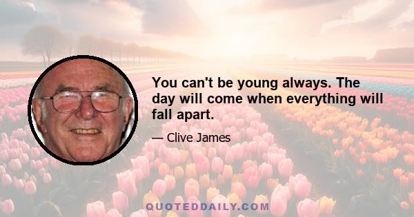 You can't be young always. The day will come when everything will fall apart.