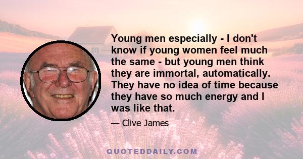 Young men especially - I don't know if young women feel much the same - but young men think they are immortal, automatically. They have no idea of time because they have so much energy and I was like that.