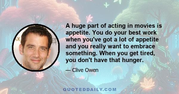 A huge part of acting in movies is appetite. You do your best work when you've got a lot of appetite and you really want to embrace something. When you get tired, you don't have that hunger.