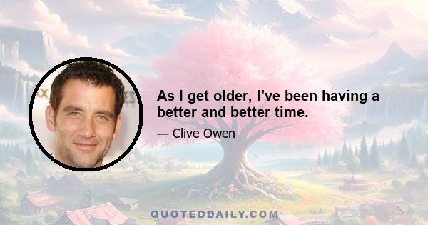 As I get older, I've been having a better and better time.