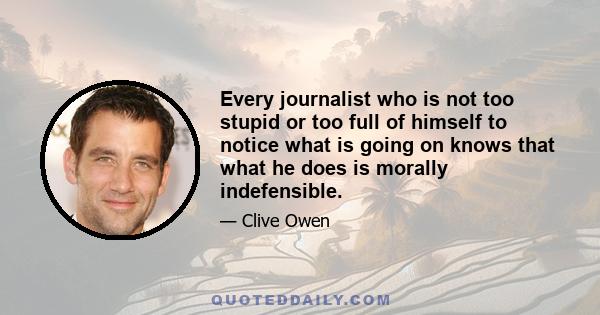 Every journalist who is not too stupid or too full of himself to notice what is going on knows that what he does is morally indefensible.