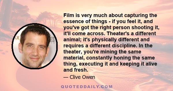 Film is very much about capturing the essence of things - if you feel it, and you've got the right person shooting it, it'll come across. Theater's a different animal; it's physically different and requires a different