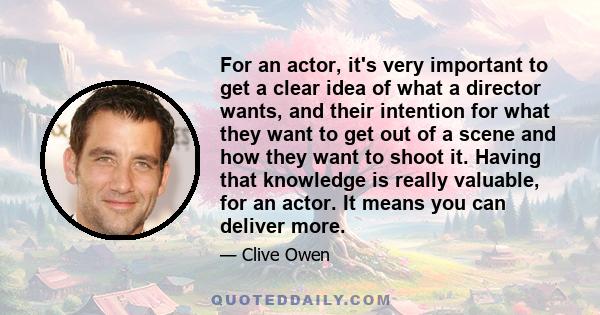 For an actor, it's very important to get a clear idea of what a director wants, and their intention for what they want to get out of a scene and how they want to shoot it. Having that knowledge is really valuable, for