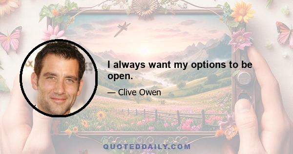 I always want my options to be open.