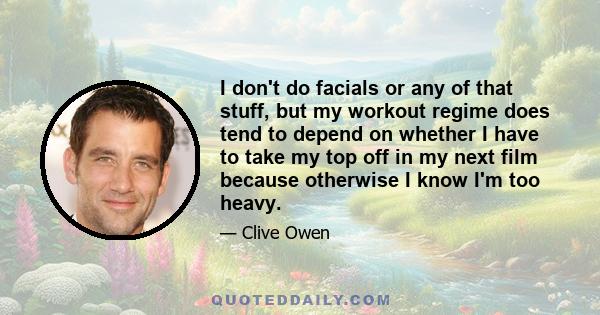 I don't do facials or any of that stuff, but my workout regime does tend to depend on whether I have to take my top off in my next film because otherwise I know I'm too heavy.