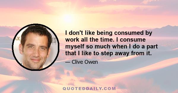 I don't like being consumed by work all the time. I consume myself so much when I do a part that I like to step away from it.