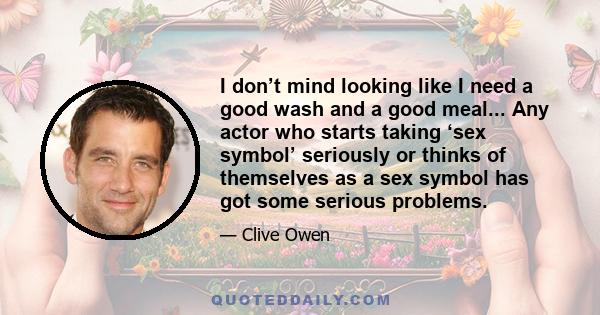 I don’t mind looking like I need a good wash and a good meal... Any actor who starts taking ‘sex symbol’ seriously or thinks of themselves as a sex symbol has got some serious problems.