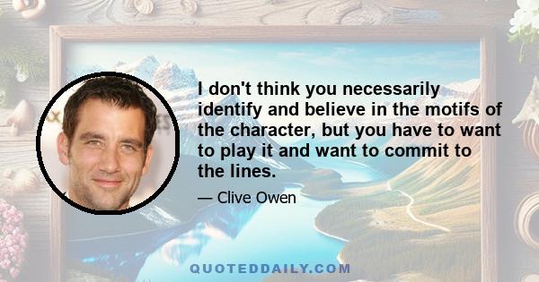 I don't think you necessarily identify and believe in the motifs of the character, but you have to want to play it and want to commit to the lines.