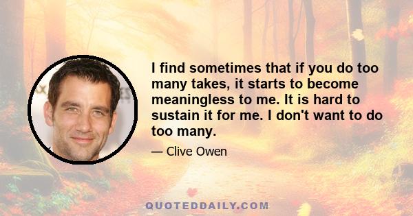 I find sometimes that if you do too many takes, it starts to become meaningless to me. It is hard to sustain it for me. I don't want to do too many.