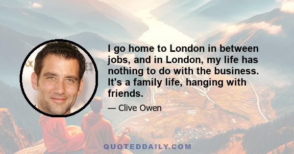 I go home to London in between jobs, and in London, my life has nothing to do with the business. It's a family life, hanging with friends.