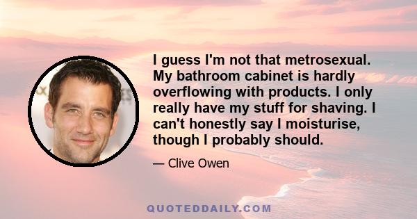 I guess I'm not that metrosexual. My bathroom cabinet is hardly overflowing with products. I only really have my stuff for shaving. I can't honestly say I moisturise, though I probably should.