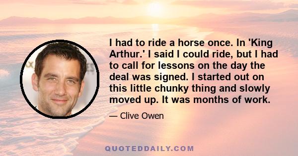 I had to ride a horse once. In 'King Arthur.' I said I could ride, but I had to call for lessons on the day the deal was signed. I started out on this little chunky thing and slowly moved up. It was months of work.