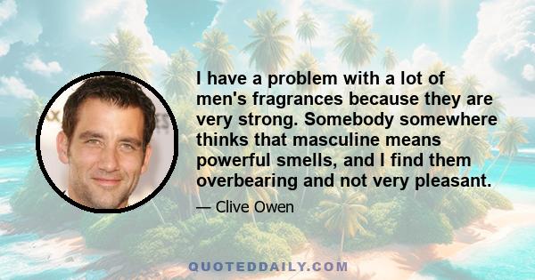 I have a problem with a lot of men's fragrances because they are very strong. Somebody somewhere thinks that masculine means powerful smells, and I find them overbearing and not very pleasant.