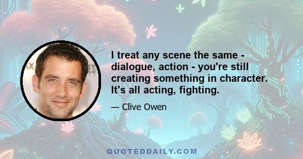 I treat any scene the same - dialogue, action - you're still creating something in character. It's all acting, fighting.