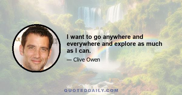 I want to go anywhere and everywhere and explore as much as I can.