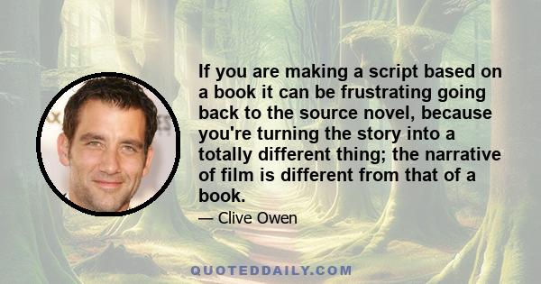 If you are making a script based on a book it can be frustrating going back to the source novel, because you're turning the story into a totally different thing; the narrative of film is different from that of a book.