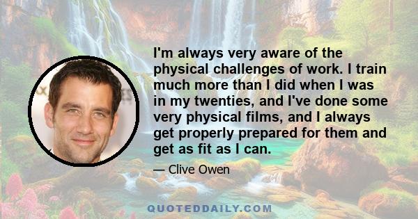 I'm always very aware of the physical challenges of work. I train much more than I did when I was in my twenties, and I've done some very physical films, and I always get properly prepared for them and get as fit as I