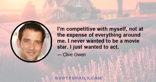 I'm competitive with myself, not at the expense of everything around me. I never wanted to be a movie star. I just wanted to act.