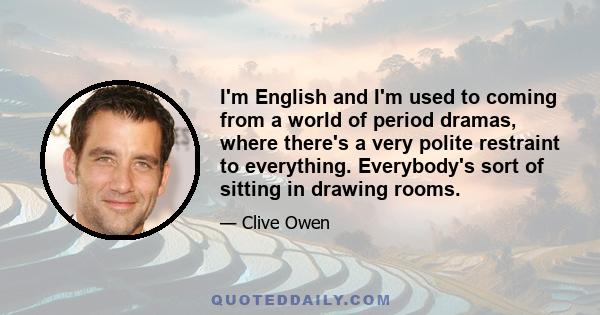 I'm English and I'm used to coming from a world of period dramas, where there's a very polite restraint to everything. Everybody's sort of sitting in drawing rooms.