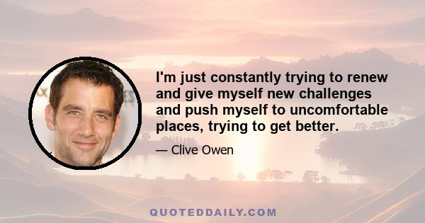 I'm just constantly trying to renew and give myself new challenges and push myself to uncomfortable places, trying to get better.