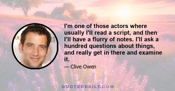 I'm one of those actors where usually I'll read a script, and then I'll have a flurry of notes. I'll ask a hundred questions about things, and really get in there and examine it.