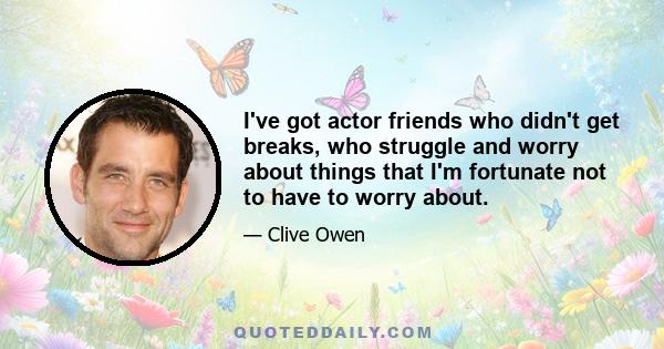 I've got actor friends who didn't get breaks, who struggle and worry about things that I'm fortunate not to have to worry about.