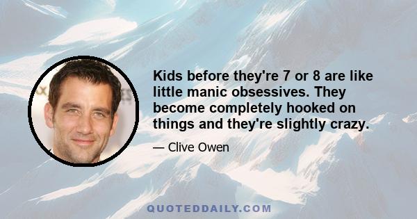 Kids before they're 7 or 8 are like little manic obsessives. They become completely hooked on things and they're slightly crazy.