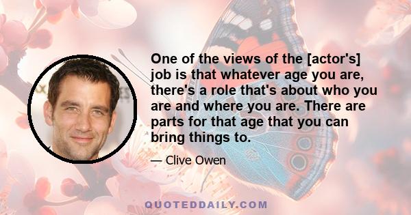 One of the views of the [actor's] job is that whatever age you are, there's a role that's about who you are and where you are. There are parts for that age that you can bring things to.