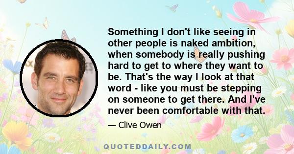 Something I don't like seeing in other people is naked ambition, when somebody is really pushing hard to get to where they want to be. That's the way I look at that word - like you must be stepping on someone to get