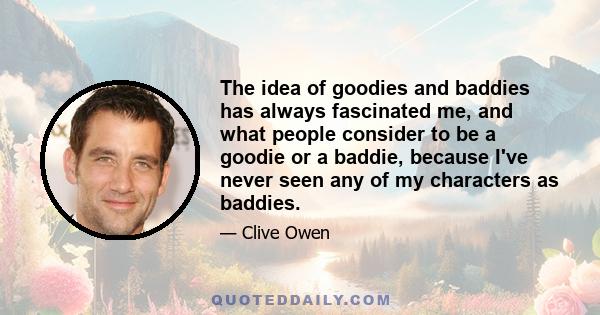 The idea of goodies and baddies has always fascinated me, and what people consider to be a goodie or a baddie, because I've never seen any of my characters as baddies.