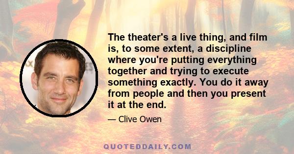 The theater's a live thing, and film is, to some extent, a discipline where you're putting everything together and trying to execute something exactly. You do it away from people and then you present it at the end.