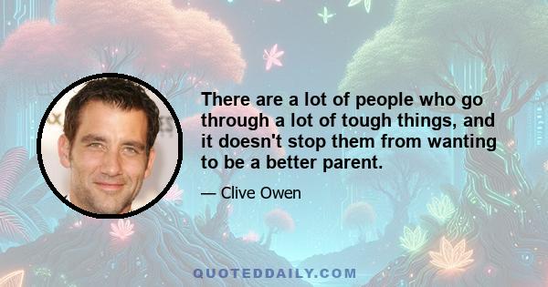 There are a lot of people who go through a lot of tough things, and it doesn't stop them from wanting to be a better parent.