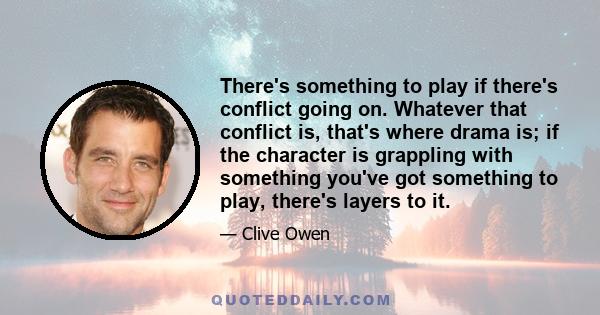 There's something to play if there's conflict going on. Whatever that conflict is, that's where drama is; if the character is grappling with something you've got something to play, there's layers to it.