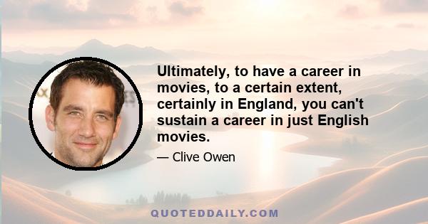 Ultimately, to have a career in movies, to a certain extent, certainly in England, you can't sustain a career in just English movies.