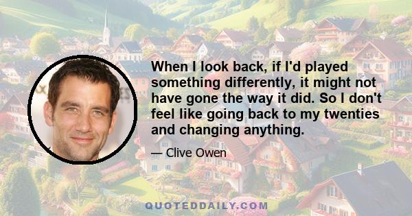 When I look back, if I'd played something differently, it might not have gone the way it did. So I don't feel like going back to my twenties and changing anything.