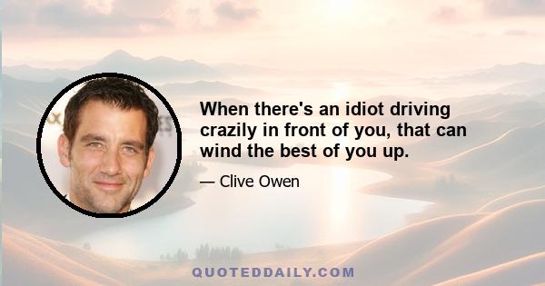 When there's an idiot driving crazily in front of you, that can wind the best of you up.