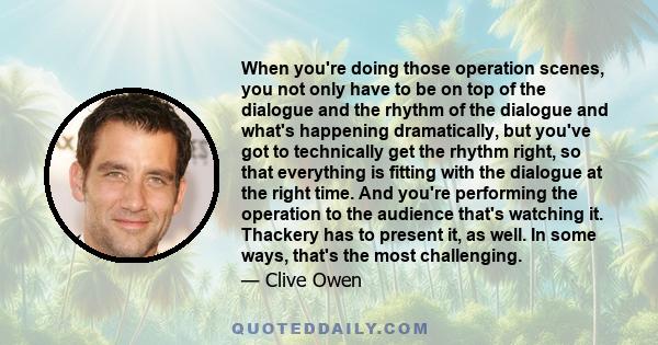 When you're doing those operation scenes, you not only have to be on top of the dialogue and the rhythm of the dialogue and what's happening dramatically, but you've got to technically get the rhythm right, so that