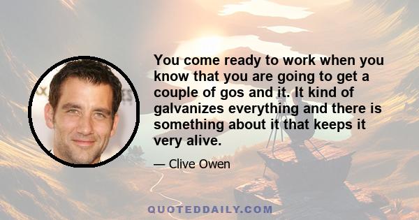 You come ready to work when you know that you are going to get a couple of gos and it. It kind of galvanizes everything and there is something about it that keeps it very alive.