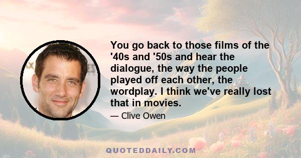 You go back to those films of the '40s and '50s and hear the dialogue, the way the people played off each other, the wordplay. I think we've really lost that in movies.