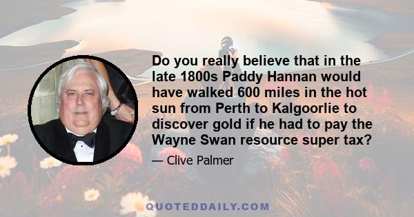 Do you really believe that in the late 1800s Paddy Hannan would have walked 600 miles in the hot sun from Perth to Kalgoorlie to discover gold if he had to pay the Wayne Swan resource super tax?