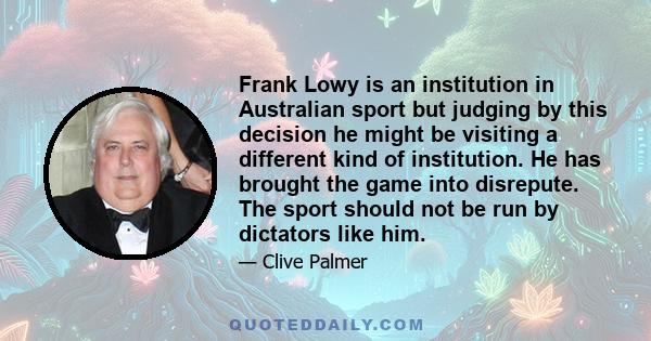 Frank Lowy is an institution in Australian sport but judging by this decision he might be visiting a different kind of institution. He has brought the game into disrepute. The sport should not be run by dictators like