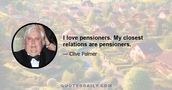 I love pensioners. My closest relations are pensioners.