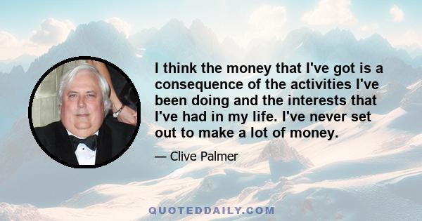 I think the money that I've got is a consequence of the activities I've been doing and the interests that I've had in my life. I've never set out to make a lot of money.