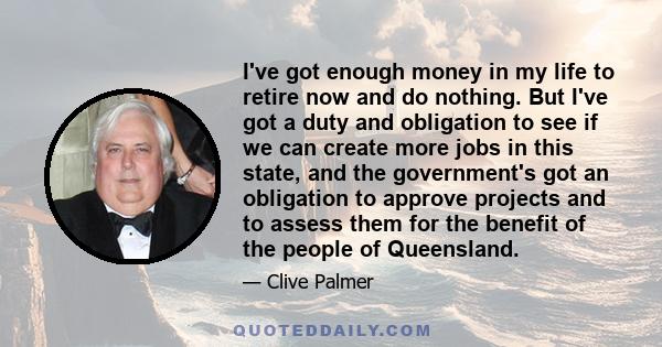 I've got enough money in my life to retire now and do nothing. But I've got a duty and obligation to see if we can create more jobs in this state, and the government's got an obligation to approve projects and to assess 