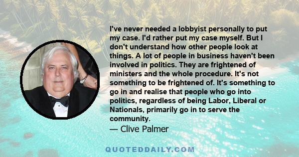 I've never needed a lobbyist personally to put my case. I'd rather put my case myself. But I don't understand how other people look at things. A lot of people in business haven't been involved in politics. They are